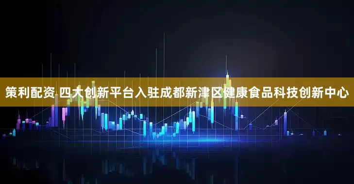 策利配资 四大创新平台入驻成都新津区健康食品科技创新中心