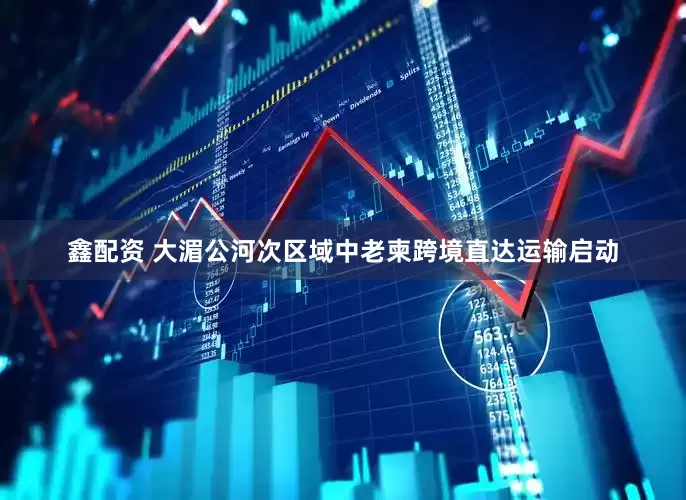 鑫配资 大湄公河次区域中老柬跨境直达运输启动