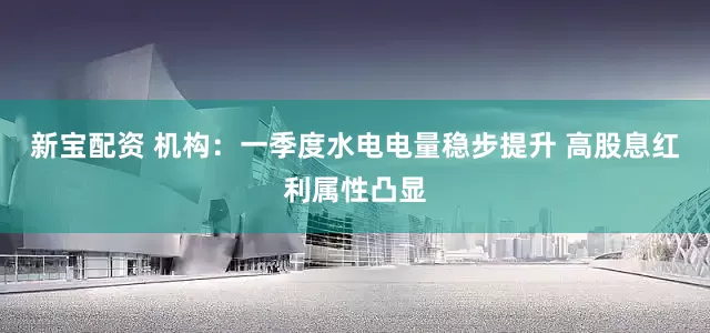 新宝配资 机构：一季度水电电量稳步提升 高股息红利属性凸显