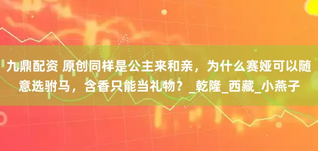 九鼎配资 原创同样是公主来和亲，为什么赛娅可以随意选驸马，含香只能当礼物？_乾隆_西藏_小燕子