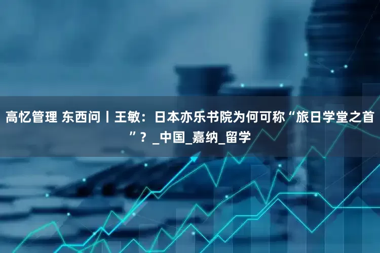 高忆管理 东西问丨王敏：日本亦乐书院为何可称“旅日学堂之首”？_中国_嘉纳_留学