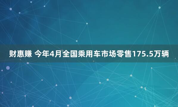 财惠赚 今年4月全国乘用车市场零售175.5万辆