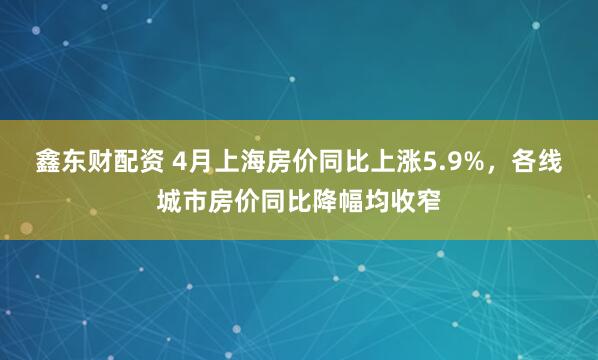 鑫东财配资 4月上海房价同比上涨5.9%，各线城市房价同比降幅均收窄