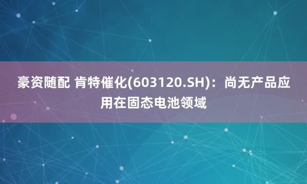 豪资随配 肯特催化(603120.SH)：尚无产品应用在固态电池领域