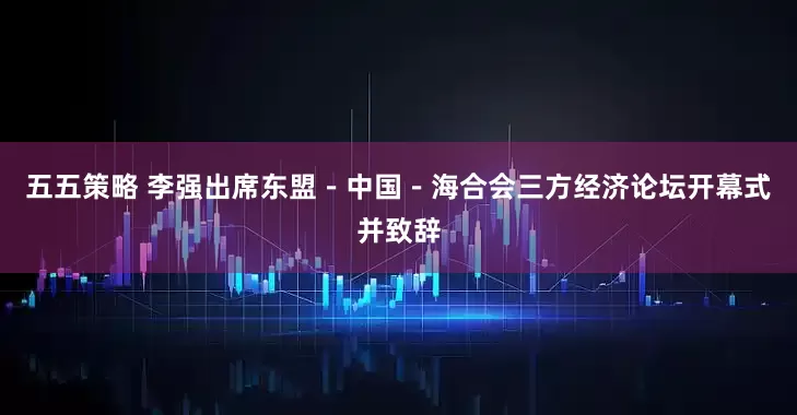五五策略 李强出席东盟－中国－海合会三方经济论坛开幕式并致辞