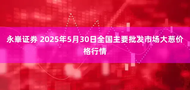 永崋证券 2025年5月30日全国主要批发市场大葱价格行情