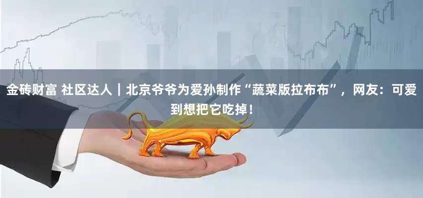 金砖财富 社区达人｜北京爷爷为爱孙制作“蔬菜版拉布布”，网友：可爱到想把它吃掉！