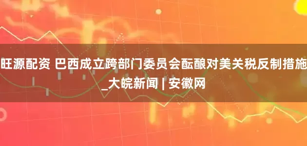 旺源配资 巴西成立跨部门委员会酝酿对美关税反制措施_大皖新闻 | 安徽网