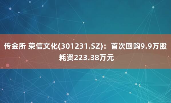 传金所 荣信文化(301231.SZ)：首次回购9.9万股 耗资223.38万元