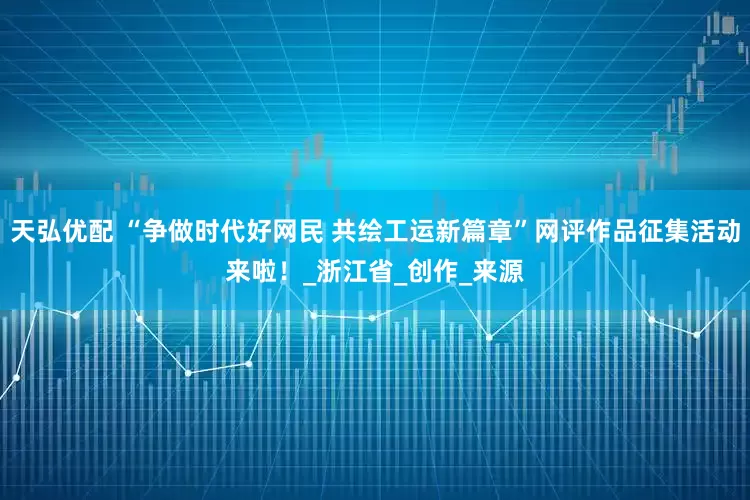 天弘优配 “争做时代好网民 共绘工运新篇章”网评作品征集活动来啦！_浙江省_创作_来源