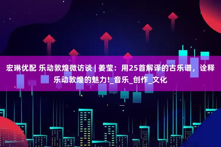 宏琳优配 乐动敦煌微访谈 | 姜莹：用25首解译的古乐谱，诠释乐动敦煌的魅力!_音乐_创作_文化