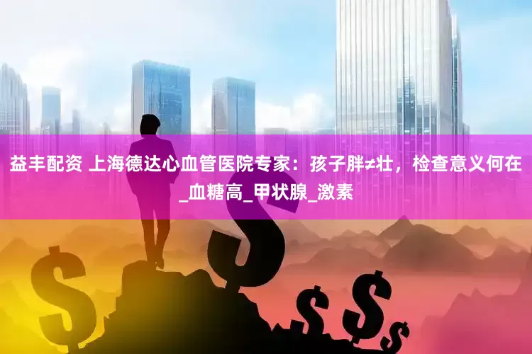 益丰配资 上海德达心血管医院专家：孩子胖≠壮，检查意义何在_血糖高_甲状腺_激素