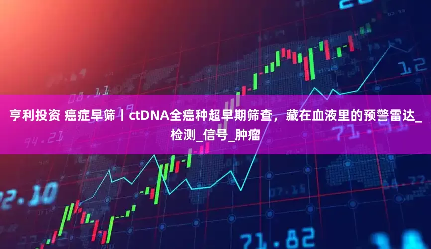 亨利投资 癌症早筛丨ctDNA全癌种超早期筛查，藏在血液里的预警雷达_检测_信号_肿瘤