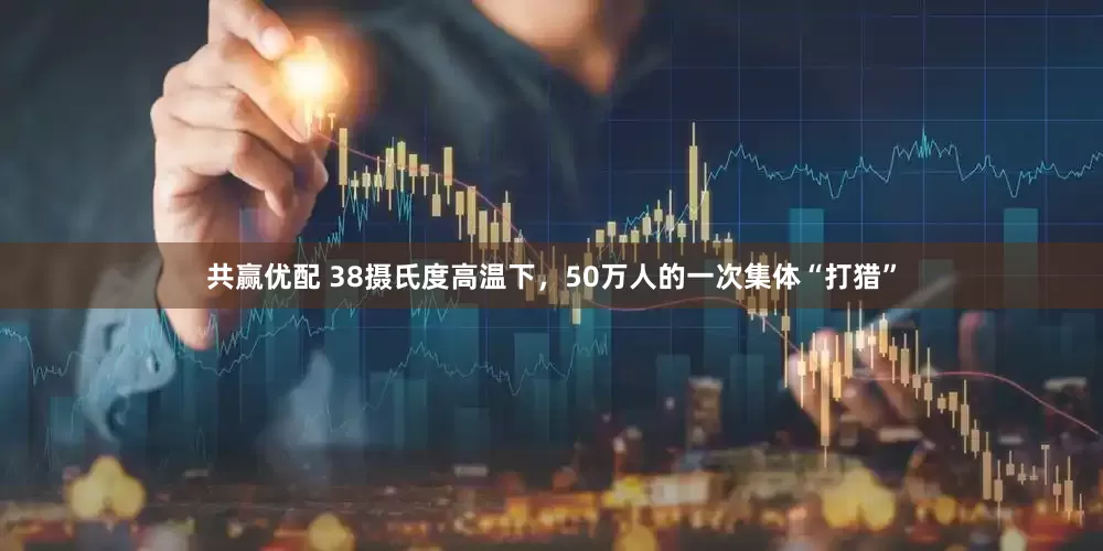 共赢优配 38摄氏度高温下，50万人的一次集体“打猎”