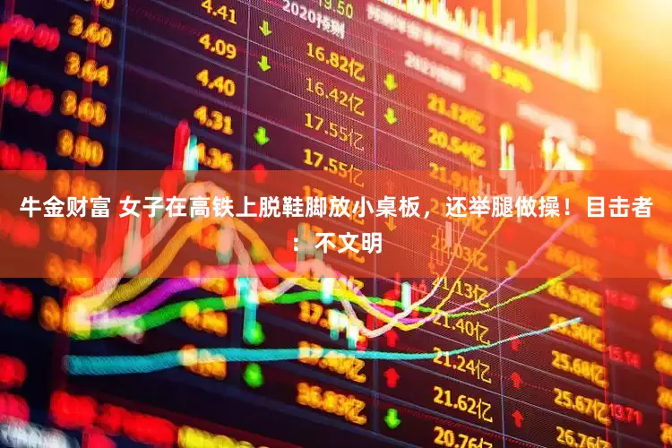 牛金财富 女子在高铁上脱鞋脚放小桌板，还举腿做操！目击者：不文明
