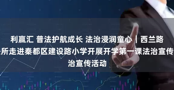 利赢汇 普法护航成长 法治浸润童心｜西兰路司法所走进秦都区建设路小学开展开学第一课法治宣传活动