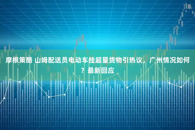 摩根策酪 山姆配送员电动车挂超量货物引热议，广州情况如何？最新回应