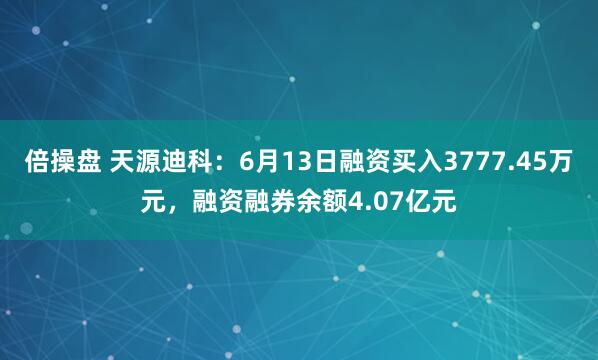 倍操盘 天源迪科：6月13日融资买入3777.45万元，融资融券余额4.07亿元