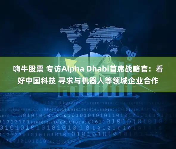 嗨牛股票 专访Alpha Dhabi首席战略官：看好中国科技 寻求与机器人等领域企业合作