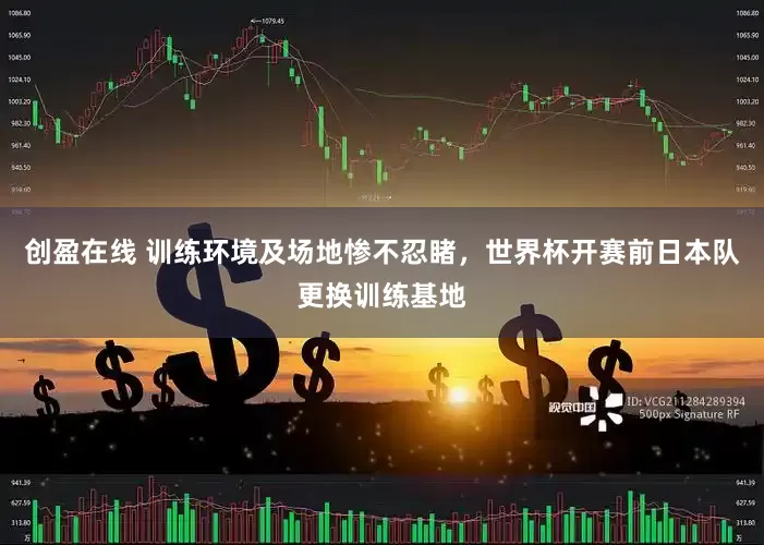 创盈在线 训练环境及场地惨不忍睹，世界杯开赛前日本队更换训练基地