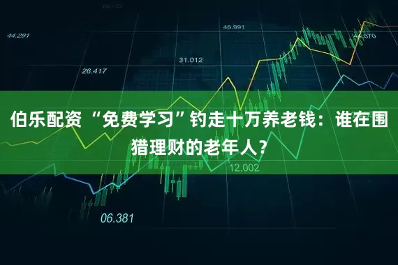 伯乐配资 “免费学习”钓走十万养老钱：谁在围猎理财的老年人？