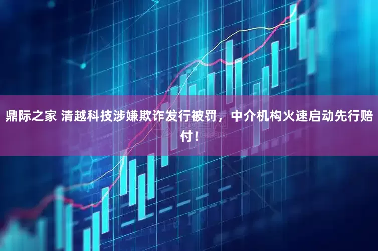 鼎际之家 清越科技涉嫌欺诈发行被罚，中介机构火速启动先行赔付！