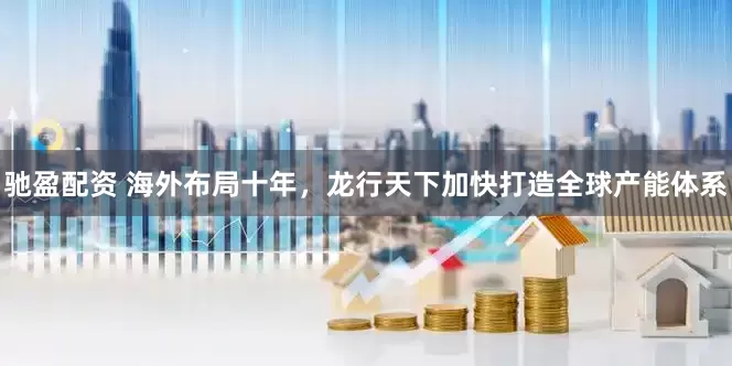 驰盈配资 海外布局十年，龙行天下加快打造全球产能体系